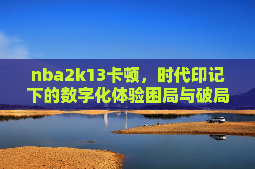 nba2k13卡顿，时代印记下的数字化体验困局与破局思考-nba2k13卡顿怎么办