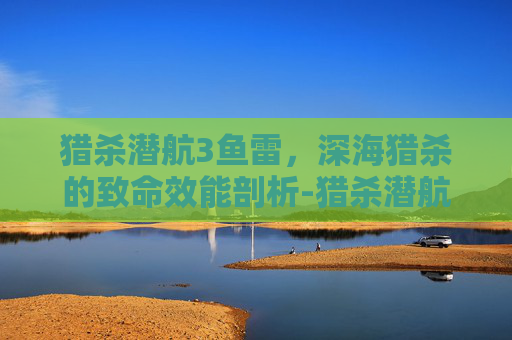 猎杀潜航3鱼雷,深海猎杀的致命效能剖析-猎杀潜航3鱼雷教程 猎杀潜航3鱼雷,深海猎杀的致命效能剖析-猎杀潜航3鱼雷教程