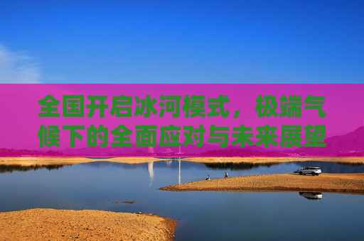 全国开启冰河模式，极端气候下的全面应对与未来展望-全国开启冰河模式了吗