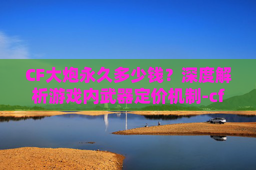 CF大炮永久多少钱?深度解析游戏内武器定价机制-cf大炮永久多少钱一个 CF大炮永久多少钱?深度解析游戏内武器定价机制-cf大炮永久多少钱一个