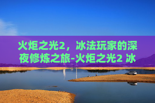 火炬之光2,冰法玩家的深夜修炼之旅-火炬之光2 冰法加点 火炬之光2,冰法玩家的深夜修炼之旅-火炬之光2 冰法加点