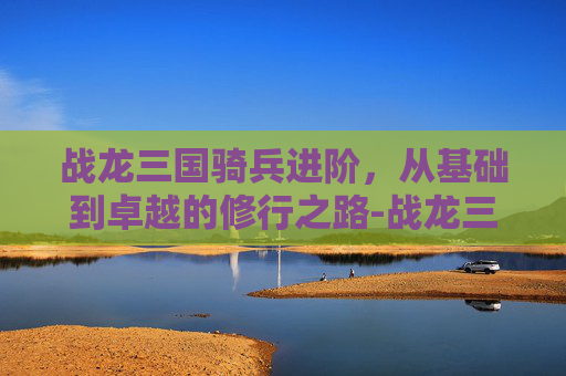 战龙三国骑兵进阶，从基础到卓越的修行之路-战龙三国骑兵进阶数据表