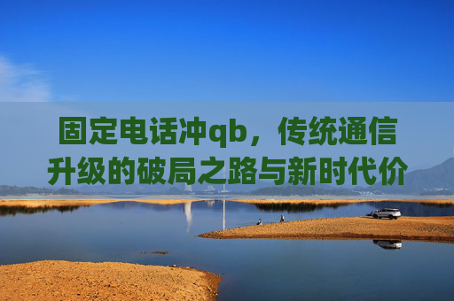 固定电话冲qb,传统通信升级的破局之路与新时代价值-固定电话冲q币怎么冲 固定电话冲qb,传统通信升级的破局之路与新时代价值-固定电话冲q币怎么冲