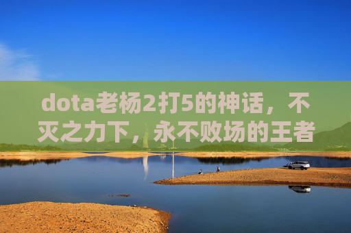 dota老杨2打5的神话,不灭之力下,永不败场的王者之路-dota最逆天的5大后期 dota老杨2打5的神话,不灭之力下,永不败场的王者之路-dota最逆天的5大后期
