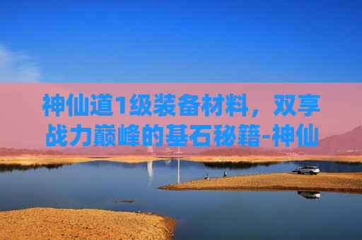 神仙道1级装备材料,双享战力巅峰的基石秘籍-神仙道100级装备材料怎么获得 神仙道1级装备材料,双享战力巅峰的基石秘籍-神仙道100级装备材料怎么获得