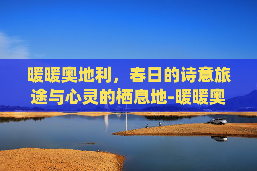 暖暖奥地利,春日的诗意旅途与心灵的栖息地-暖暖奥地利s平民攻略 暖暖奥地利,春日的诗意旅途与心灵的栖息地-暖暖奥地利s平民攻略