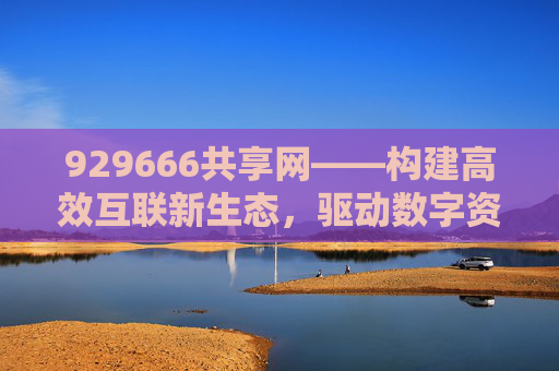 929666共享网——构建高效互联新生态,驱动数字资源自由流动-929666共享网官网 929666共享网——构建高效互联新生态,驱动数字资源自由流动-929666共享网官网