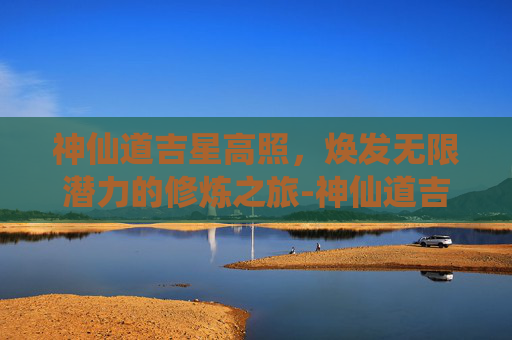 神仙道吉星高照,焕发无限潜力的修炼之旅-神仙道吉星高照力度 神仙道吉星高照,焕发无限潜力的修炼之旅-神仙道吉星高照力度