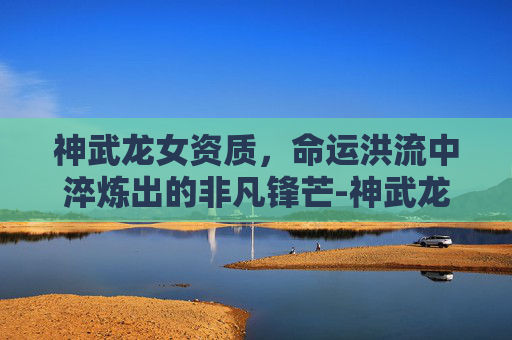 神武龙女资质,命运洪流中淬炼出的非凡锋芒-神武龙女打书方案 神武龙女资质,命运洪流中淬炼出的非凡锋芒-神武龙女打书方案
