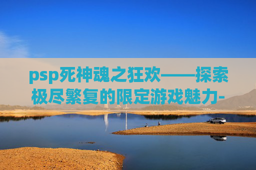 psp死神魂之狂欢——探索极尽繁复的限定游戏魅力-psp死神魂之狂欢下载 psp死神魂之狂欢——探索极尽繁复的限定游戏魅力-psp死神魂之狂欢下载