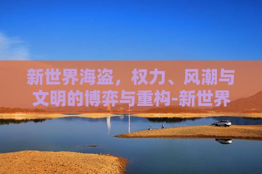 新世界海盗,权力、风潮与文明的博弈与重构-新世界海盗手机版 新世界海盗,权力、风潮与文明的博弈与重构-新世界海盗手机版