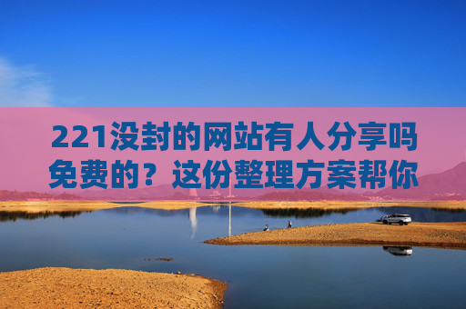 221没封的网站有人分享吗免费的?这份整理方案帮你高效获取-2021没封的网站有人分享吗免费的视频 221没封的网站有人分享吗免费的?这份整理方案帮你高效获取-2021没封的网站有人分享吗免费的视频