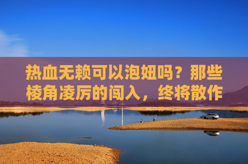 热血无赖可以泡妞吗?那些棱角凌厉的闯入,终将散作无用的喧嚣-热血无赖能泡妞 热血无赖可以泡妞吗?那些棱角凌厉的闯入,终将散作无用的喧嚣-热血无赖能泡妞