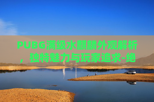 PUBG满级水麒麟外观解析,独特魅力与玩家追求-绝地求生麒麟套 PUBG满级水麒麟外观解析,独特魅力与玩家追求-绝地求生麒麟套
