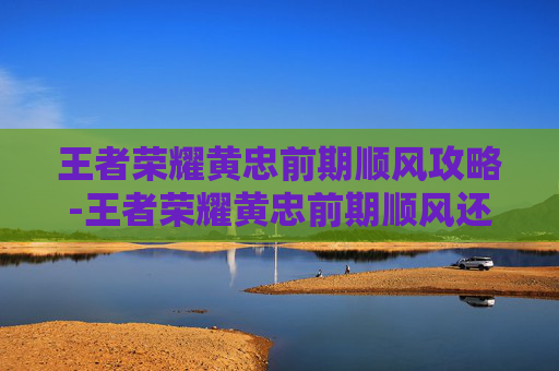 王者荣耀黄忠前期顺风攻略-王者荣耀黄忠前期顺风还是逆风 王者荣耀黄忠前期顺风攻略-王者荣耀黄忠前期顺风还是逆风