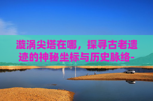 漩涡尖塔在哪，探寻古老遗迹的神秘坐标与历史脉络-漩涡尖塔在哪一层