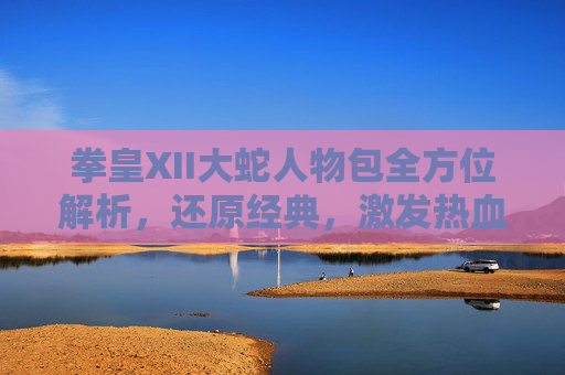 拳皇XII大蛇人物包全方位解析,还原经典,激发热血-拳皇最厉害的人物是大蛇吗 拳皇XII大蛇人物包全方位解析,还原经典,激发热血-拳皇最厉害的人物是大蛇吗