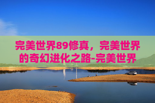 完美世界89修真,完美世界的奇幻进化之路-完美世界99修真 完美世界89修真,完美世界的奇幻进化之路-完美世界99修真