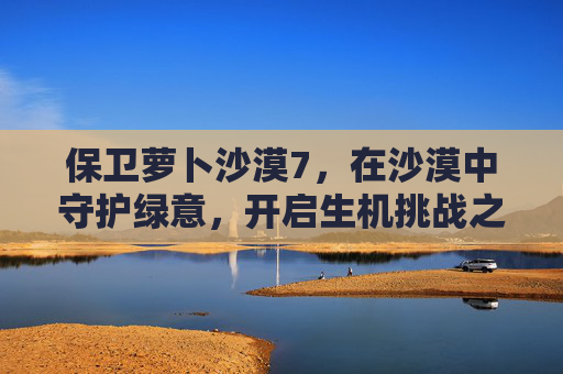 保卫萝卜沙漠7，在沙漠中守护绿意，开启生机挑战之旅-保卫萝卜沙漠7关攻略
