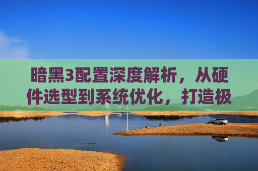 暗黑3配置深度解析，从硬件选型到系统优化，打造极致战斗体验-暗黑3配置需求
