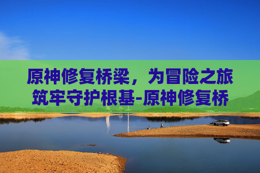 原神修复桥梁，为冒险之旅筑牢守护根基-原神修复桥梁任务怎么做