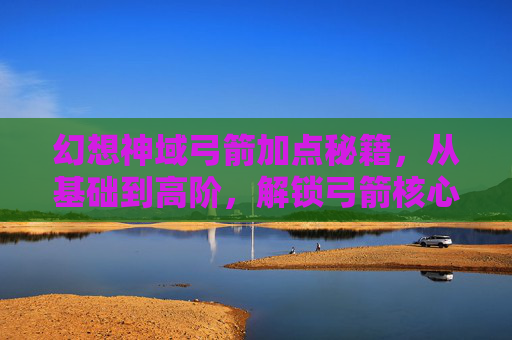 幻想神域弓箭加点秘籍,从基础到高阶,解锁弓箭核心战力的完美策略-幻想神域弓箭加点推荐 幻想神域弓箭加点秘籍,从基础到高阶,解锁弓箭核心战力的完美策略-幻想神域弓箭加点推荐