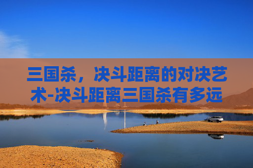 三国杀,决斗距离的对决艺术-决斗距离三国杀有多远 三国杀,决斗距离的对决艺术-决斗距离三国杀有多远
