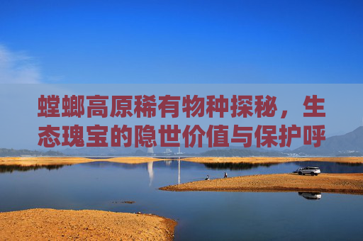 螳螂高原稀有物种探秘，生态瑰宝的隐世价值与保护呼唤-螳螂高原稀有精英
