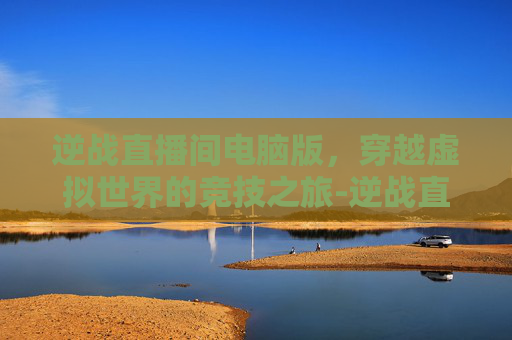 逆战直播间电脑版,穿越虚拟世界的竞技之旅-逆战直播间电脑版怎么下载 逆战直播间电脑版,穿越虚拟世界的竞技之旅-逆战直播间电脑版怎么下载