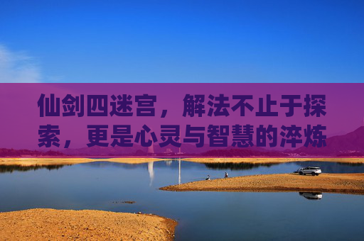 仙剑四迷宫,解法不止于探索,更是心灵与智慧的淬炼-仙剑四迷宫地图攻略 仙剑四迷宫,解法不止于探索,更是心灵与智慧的淬炼-仙剑四迷宫地图攻略
