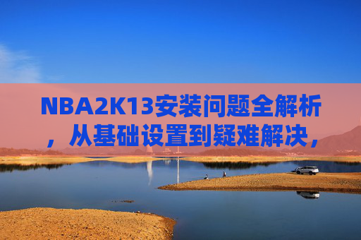 NBA2K13安装问题全解析,从基础设置到疑难解决,助你顺畅开启篮球之境-NBA2K13安装教程 NBA2K13安装问题全解析,从基础设置到疑难解决,助你顺畅开启篮球之境-NBA2K13安装教程