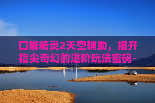 口袋精灵2天空辅助,揭开指尖奇幻的进阶玩法密码-口袋精灵2天空辅助下载 口袋精灵2天空辅助,揭开指尖奇幻的进阶玩法密码-口袋精灵2天空辅助下载