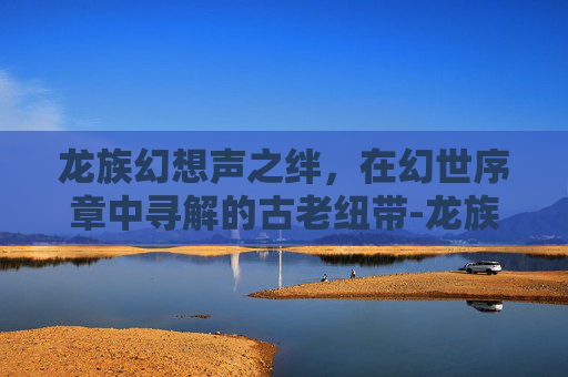 龙族幻想声之绊，在幻世序章中寻解的古老纽带-龙族幻想声之绊异闻