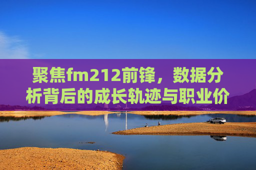 聚焦fm212前锋,数据分析背后的成长轨迹与职业价值-fm2012前锋关键属性 聚焦fm212前锋,数据分析背后的成长轨迹与职业价值-fm2012前锋关键属性