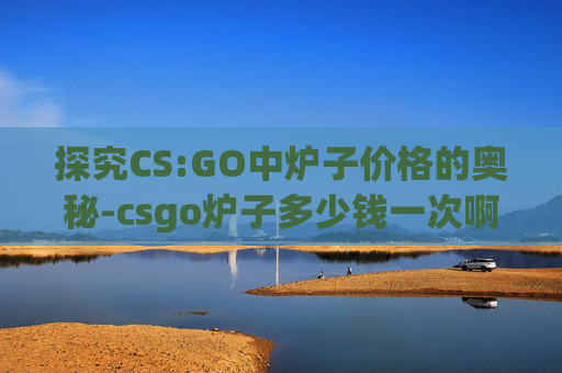 探究CS:GO中炉子价格的奥秘-csgo炉子多少钱一次啊 探究CS:GO中炉子价格的奥秘-csgo炉子多少钱一次啊
