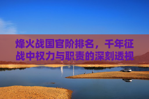 烽火战国官阶排名,千年征战中权力与职责的深刻透视-烽火战国官阶排名表 烽火战国官阶排名,千年征战中权力与职责的深刻透视-烽火战国官阶排名表