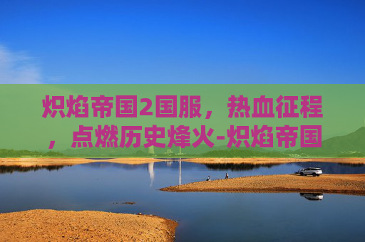 炽焰帝国2国服,热血征程,点燃历史烽火-炽焰帝国2国服官网 炽焰帝国2国服,热血征程,点燃历史烽火-炽焰帝国2国服官网