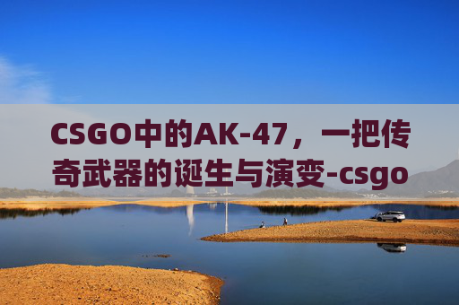 CSGO中的AK-47，一把传奇武器的诞生与演变-csgo ak名字推荐