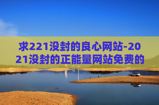 求221没封的良心网站-2021没封的正能量网站免费的 求221没封的良心网站-2021没封的正能量网站免费的