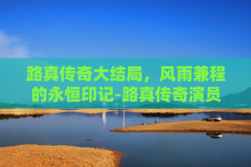 路真传奇大结局,风雨兼程的永恒印记-路真传奇演员全名单 路真传奇大结局,风雨兼程的永恒印记-路真传奇演员全名单