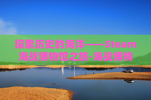 探索历史的海洋——Steam海战博物馆之旅-海战博物馆里有什么 探索历史的海洋——Steam海战博物馆之旅-海战博物馆里有什么