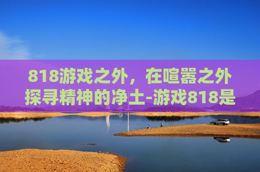 818游戏之外,在喧嚣之外探寻精神的净土-游戏818是什么意思 818游戏之外,在喧嚣之外探寻精神的净土-游戏818是什么意思