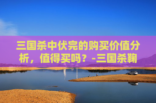 三国杀中伏完的购买价值分析,值得买吗?-三国杀鞠义值得买吗 三国杀中伏完的购买价值分析,值得买吗?-三国杀鞠义值得买吗