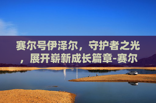 赛尔号伊泽尔,守护者之光,展开崭新成长篇章-赛尔号伊泽尔解析 赛尔号伊泽尔,守护者之光,展开崭新成长篇章-赛尔号伊泽尔解析