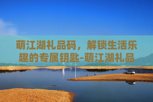 萌江湖礼品码，解锁生活乐趣的专属钥匙-萌江湖礼品码怎么获得