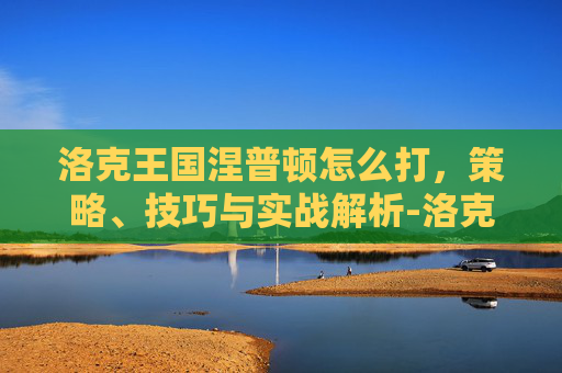 洛克王国涅普顿怎么打,策略、技巧与实战解析-洛克王国涅普顿怎么打? 洛克王国涅普顿怎么打,策略、技巧与实战解析-洛克王国涅普顿怎么打?