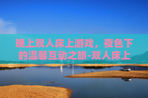 晚上双人床上游戏,夜色下的温馨互动之旅-双人床上玩具 晚上双人床上游戏,夜色下的温馨互动之旅-双人床上玩具