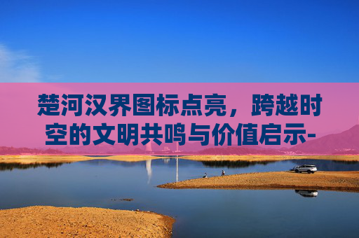 楚河汉界图标点亮，跨越时空的文明共鸣与价值启示-楚河汉界字体图片