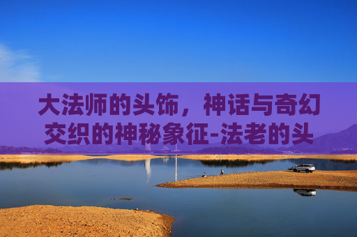 大法师的头饰,神话与奇幻交织的神秘象征-法老的头饰是什么 大法师的头饰,神话与奇幻交织的神秘象征-法老的头饰是什么