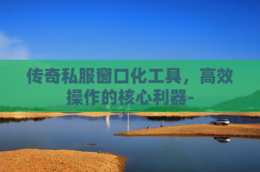 传奇私服窗口化工具,高效操作的核心利器- 传奇私服窗口化工具,高效操作的核心利器-